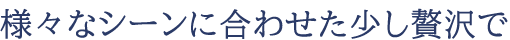 様々なシーンに合わせた少し贅沢で